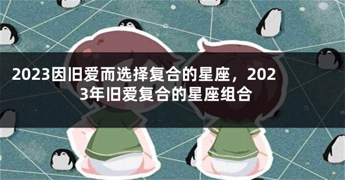 2023因旧爱而选择复合的星座，2023年旧爱复合的星座组合