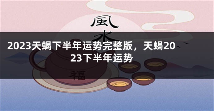 2023天蝎下半年运势完整版，天蝎2023下半年运势