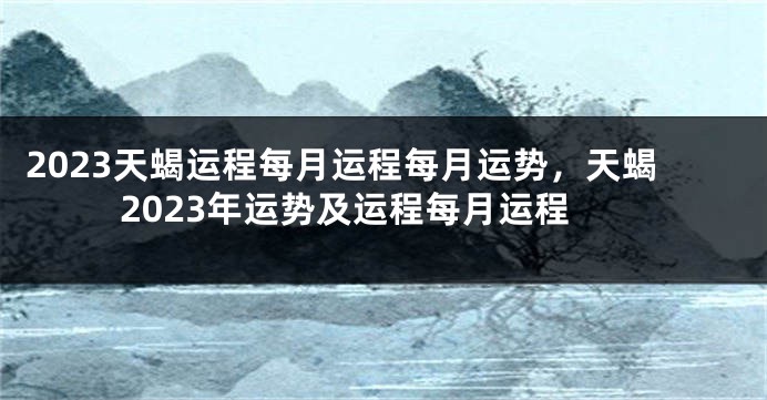 2023天蝎运程每月运程每月运势，天蝎2023年运势及运程每月运程