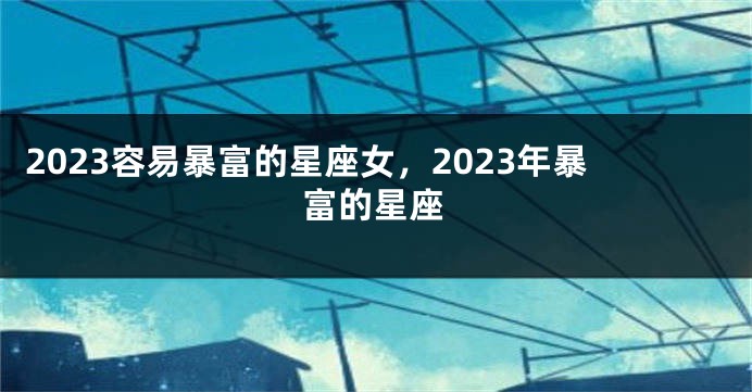 2023容易暴富的星座女，2023年暴富的星座