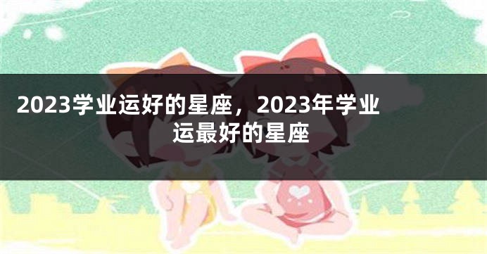 2023学业运好的星座，2023年学业运最好的星座