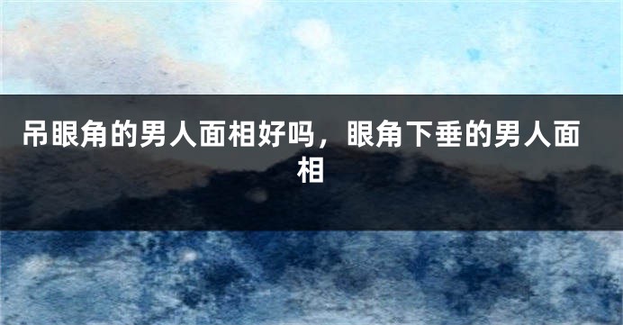 吊眼角的男人面相好吗，眼角下垂的男人面相