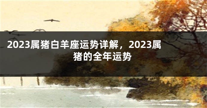 2023属猪白羊座运势详解，2023属猪的全年运势