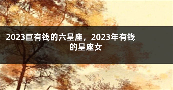 2023巨有钱的六星座，2023年有钱的星座女