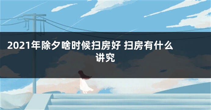 2021年除夕啥时候扫房好 扫房有什么讲究