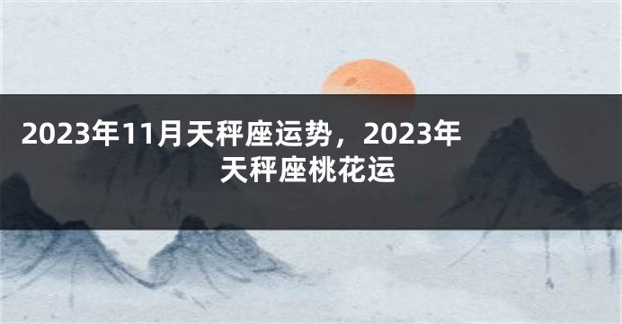 2023年11月天秤座运势，2023年天秤座桃花运