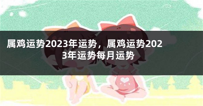 属鸡运势2023年运势，属鸡运势2023年运势每月运势