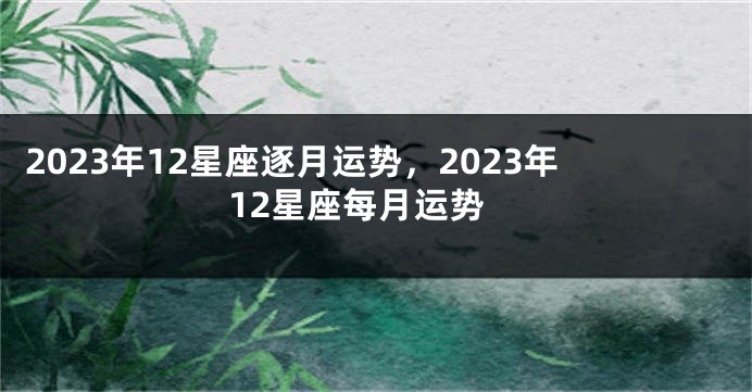 2023年12星座逐月运势，2023年12星座每月运势