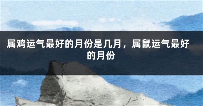 属鸡运气最好的月份是几月，属鼠运气最好的月份