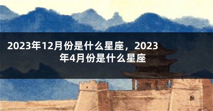 2023年12月份是什么星座，2023年4月份是什么星座