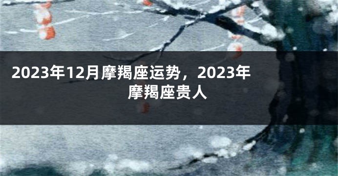 2023年12月摩羯座运势，2023年摩羯座贵人