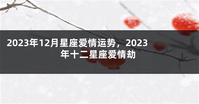 2023年12月星座爱情运势，2023年十二星座爱情劫