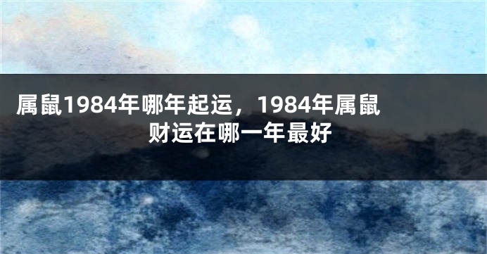 属鼠1984年哪年起运，1984年属鼠财运在哪一年最好