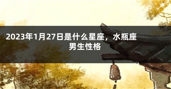 2023年1月27日是什么星座，水瓶座男生性格