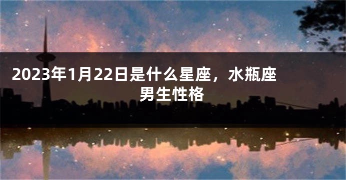 2023年1月22日是什么星座，水瓶座男生性格