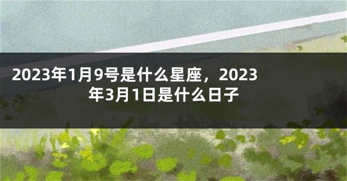 2023年1月9号是什么星座，2023年3月1日是什么日子