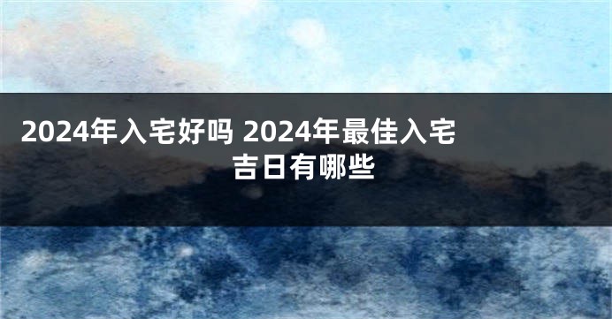 2024年入宅好吗 2024年最佳入宅吉日有哪些