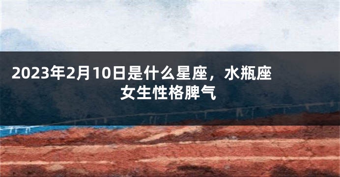 2023年2月10日是什么星座，水瓶座女生性格脾气