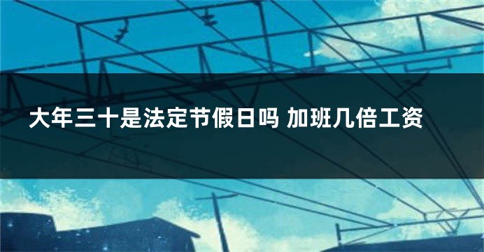 大年三十是法定节假日吗 加班几倍工资