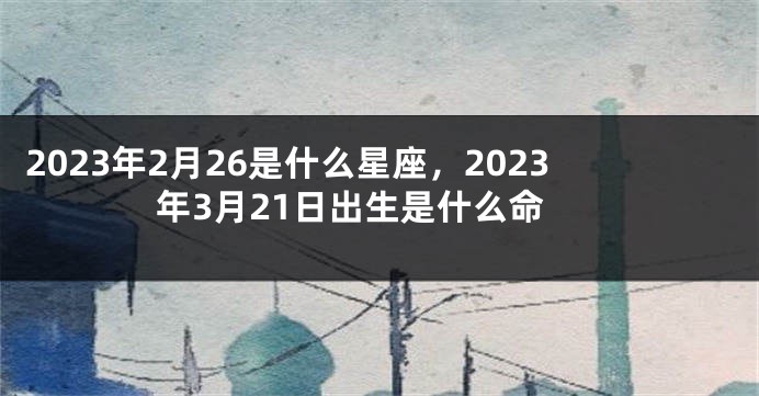 2023年2月26是什么星座，2023年3月21日出生是什么命