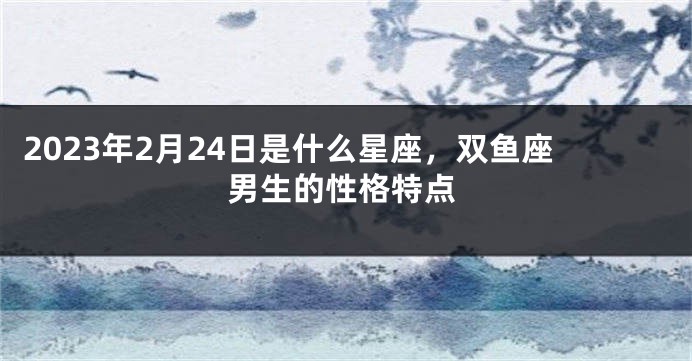 2023年2月24日是什么星座，双鱼座男生的性格特点