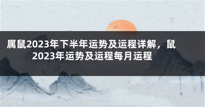 属鼠2023年下半年运势及运程详解，鼠2023年运势及运程每月运程