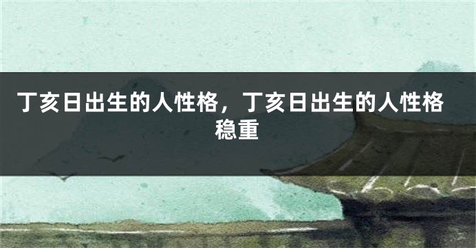 丁亥日出生的人性格，丁亥日出生的人性格稳重