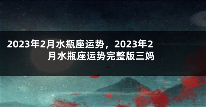 2023年2月水瓶座运势，2023年2月水瓶座运势完整版三妈