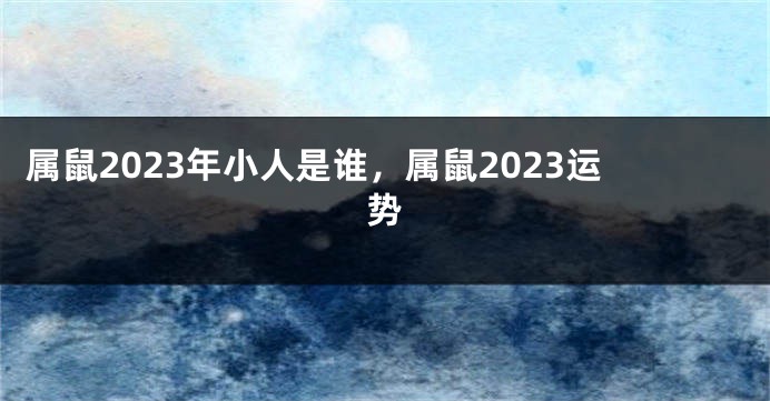 属鼠2023年小人是谁，属鼠2023运势