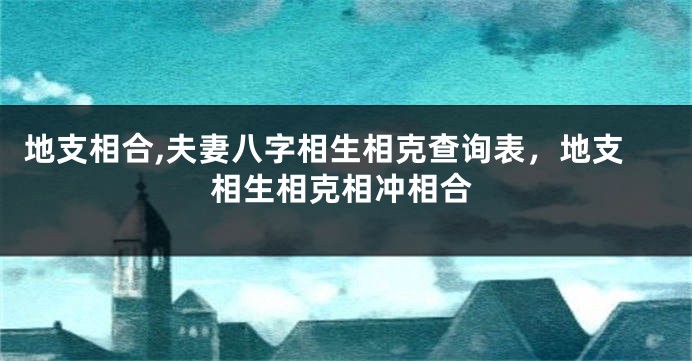 地支相合,夫妻八字相生相克查询表，地支相生相克相冲相合