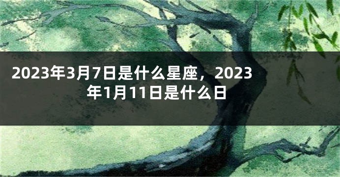 2023年3月7日是什么星座，2023年1月11日是什么日