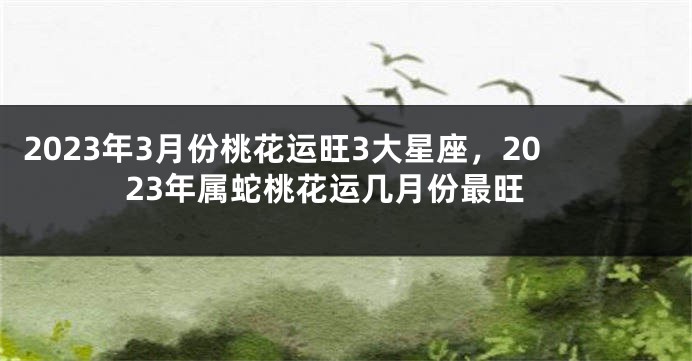 2023年3月份桃花运旺3大星座，2023年属蛇桃花运几月份最旺