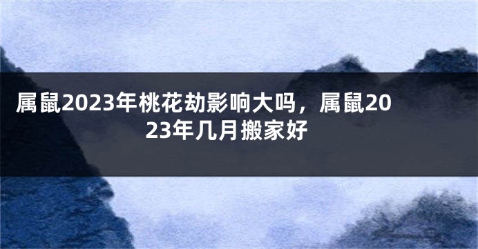 属鼠2023年桃花劫影响大吗，属鼠2023年几月搬家好