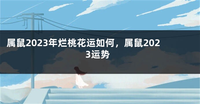 属鼠2023年烂桃花运如何，属鼠2023运势