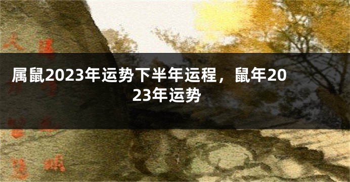 属鼠2023年运势下半年运程，鼠年2023年运势