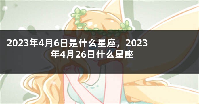 2023年4月6日是什么星座，2023年4月26日什么星座