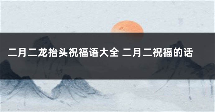 二月二龙抬头祝福语大全 二月二祝福的话