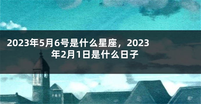 2023年5月6号是什么星座，2023年2月1日是什么日子