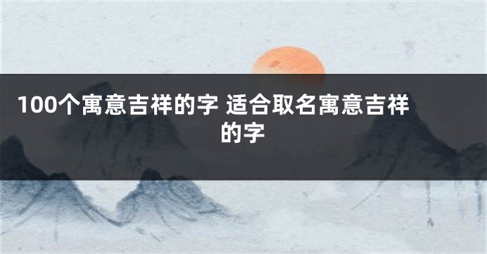 100个寓意吉祥的字 适合取名寓意吉祥的字