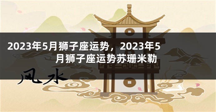 2023年5月狮子座运势，2023年5月狮子座运势苏珊米勒