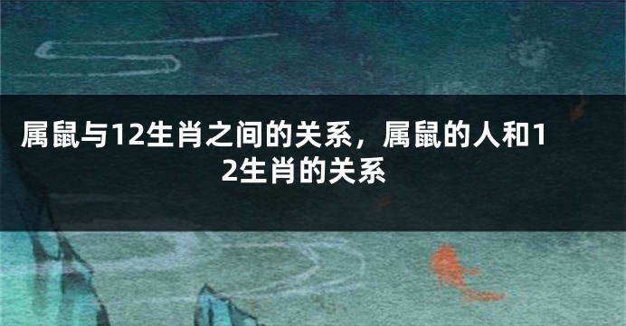 属鼠与12生肖之间的关系，属鼠的人和12生肖的关系