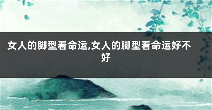 女人的脚型看命运,女人的脚型看命运好不好