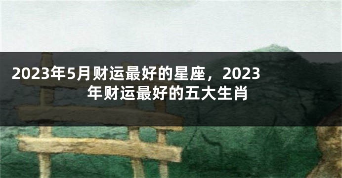 2023年5月财运最好的星座，2023年财运最好的五大生肖