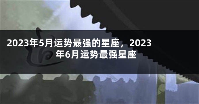 2023年5月运势最强的星座，2023年6月运势最强星座