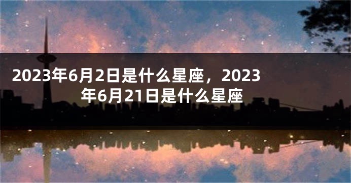 2023年6月2日是什么星座，2023年6月21日是什么星座