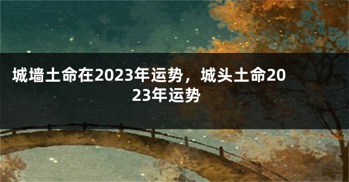 城墙土命在2023年运势，城头土命2023年运势