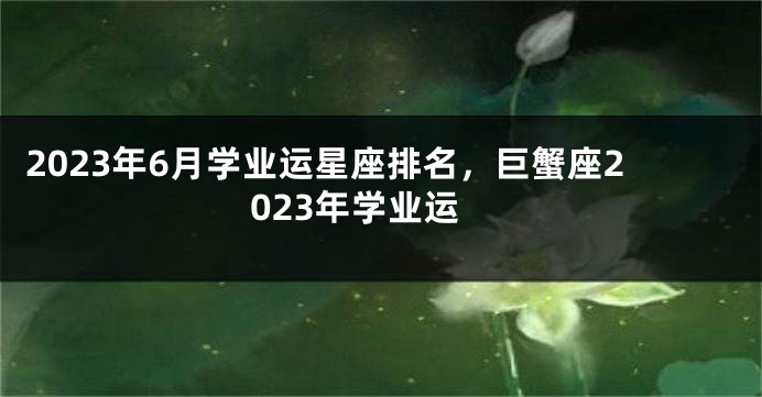 2023年6月学业运星座排名，巨蟹座2023年学业运