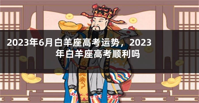 2023年6月白羊座高考运势，2023年白羊座高考顺利吗