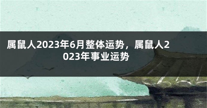 属鼠人2023年6月整体运势，属鼠人2023年事业运势