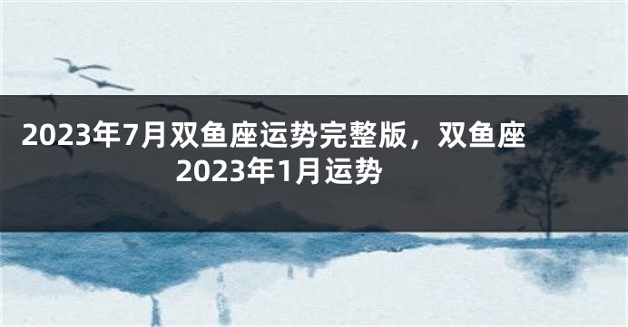 2023年7月双鱼座运势完整版，双鱼座2023年1月运势